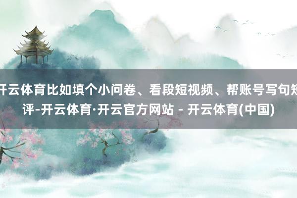 开云体育比如填个小问卷、看段短视频、帮账号写句短评-开云体育·开云官方网站 - 开云体育(中国)