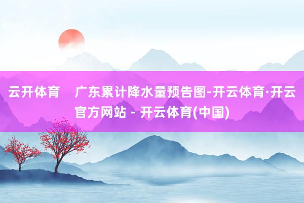 云开体育    广东累计降水量预告图-开云体育·开云官方网站 - 开云体育(中国)
