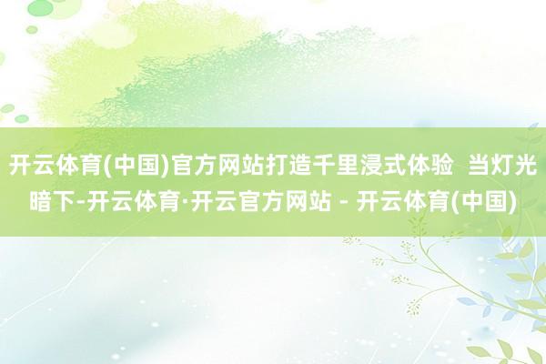 开云体育(中国)官方网站打造千里浸式体验  当灯光暗下-开云体育·开云官方网站 - 开云体育(中国)