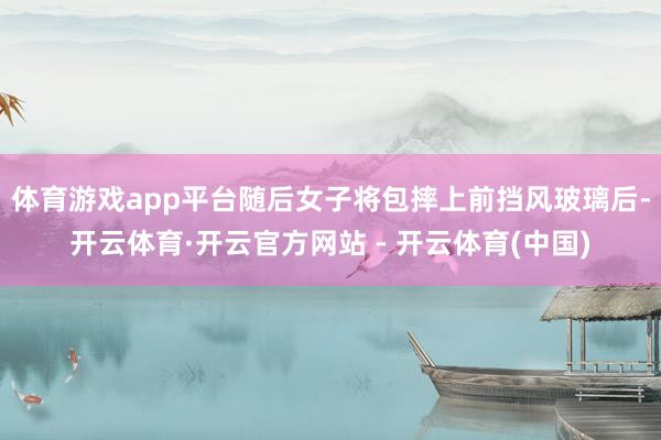 体育游戏app平台随后女子将包摔上前挡风玻璃后-开云体育·开云官方网站 - 开云体育(中国)