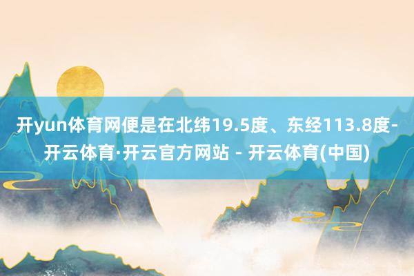 开yun体育网便是在北纬19.5度、东经113.8度-开云体育·开云官方网站 - 开云体育(中国)
