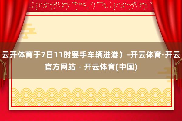 云开体育于7日11时罢手车辆进港）-开云体育·开云官方网站 - 开云体育(中国)