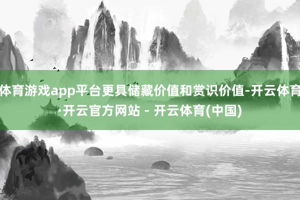 体育游戏app平台更具储藏价值和赏识价值-开云体育·开云官方网站 - 开云体育(中国)