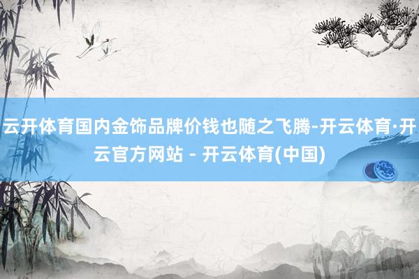 云开体育国内金饰品牌价钱也随之飞腾-开云体育·开云官方网站 - 开云体育(中国)